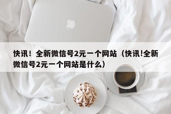 快讯！全新微信号2元一个网站（快讯!全新微信号2元一个网站是什么）