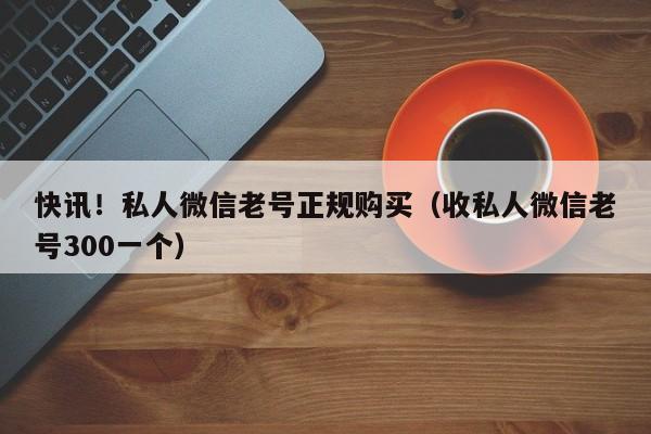 快讯！私人微信老号正规购买（收私人微信老号300一个）