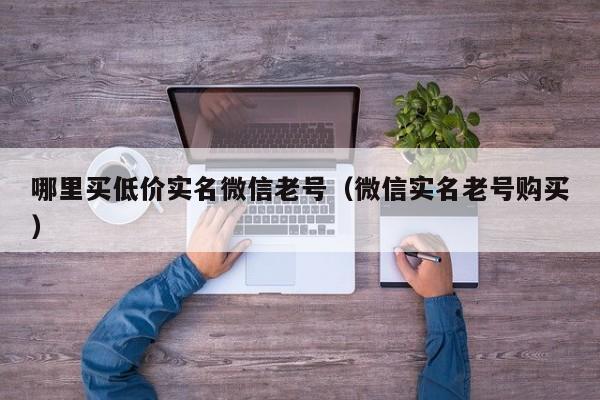 哪里买低价实名微信老号（微信实名老号购买）