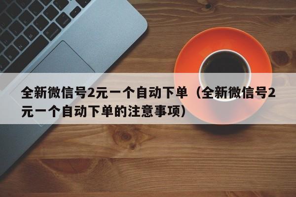 全新微信号2元一个自动下单（全新微信号2元一个自动下单的注意事项）