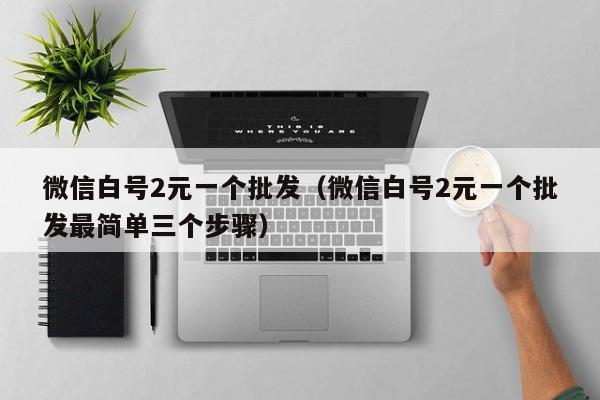 微信白号2元一个批发（微信白号2元一个批发最简单三个步骤）