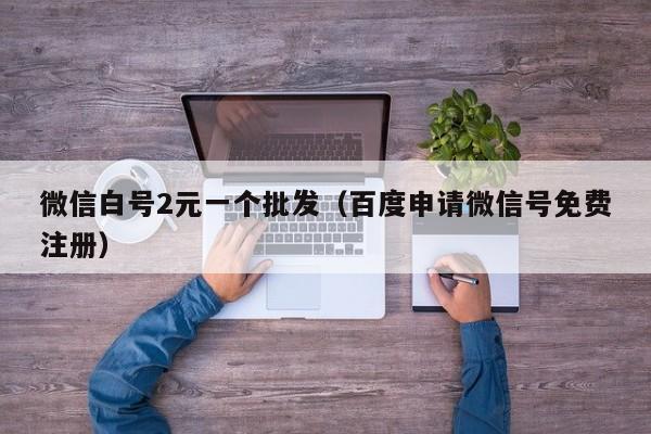 微信白号2元一个批发（百度申请微信号免费注册）