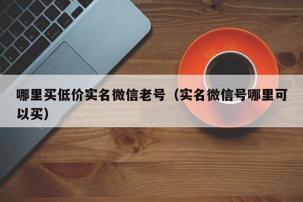 哪里买低价实名微信老号（实名微信号哪里可以买）