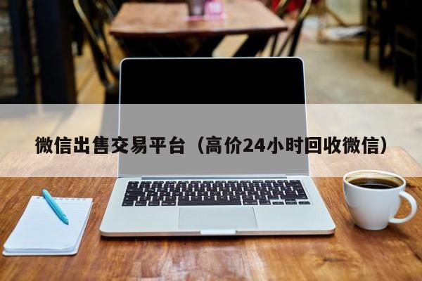微信出售交易平台（高价24小时回收微信）