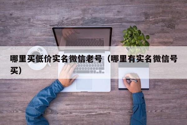 哪里买低价实名微信老号（哪里有实名微信号买）