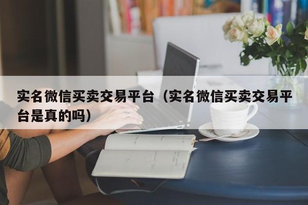 实名微信买卖交易平台（实名微信买卖交易平台是真的吗）