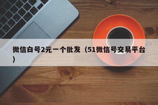微信白号2元一个批发（51微信号交易平台）