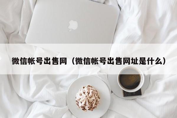 微信帐号出售网（微信帐号出售网址是什么）