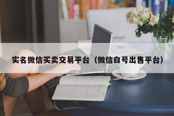 实名微信买卖交易平台（微信白号出售平台）