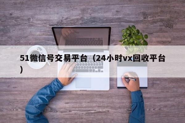 51微信号交易平台（24小时vx回收平台）