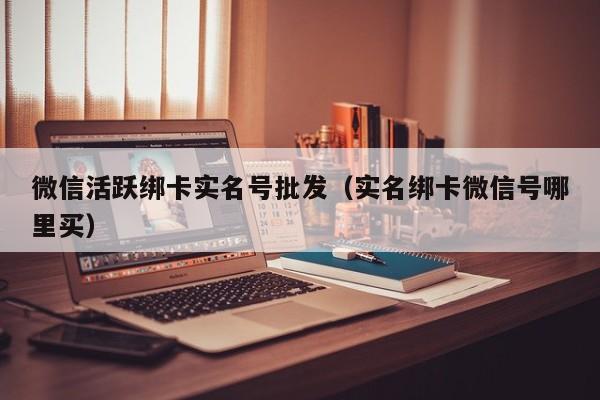 微信活跃绑卡实名号批发（实名绑卡微信号哪里买）