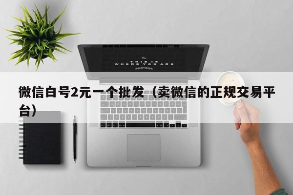 微信白号2元一个批发（卖微信的正规交易平台）