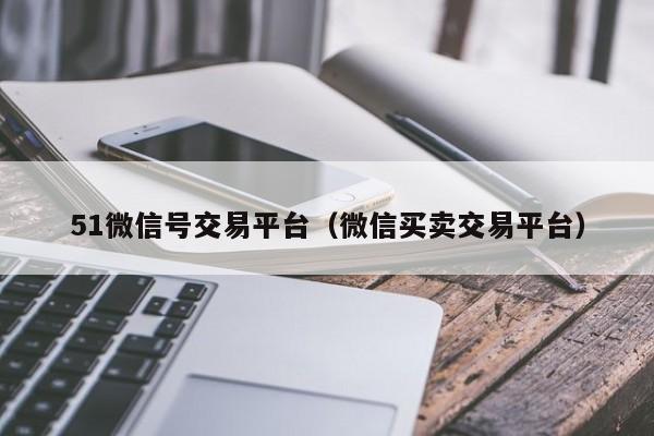 51微信号交易平台（微信买卖交易平台）